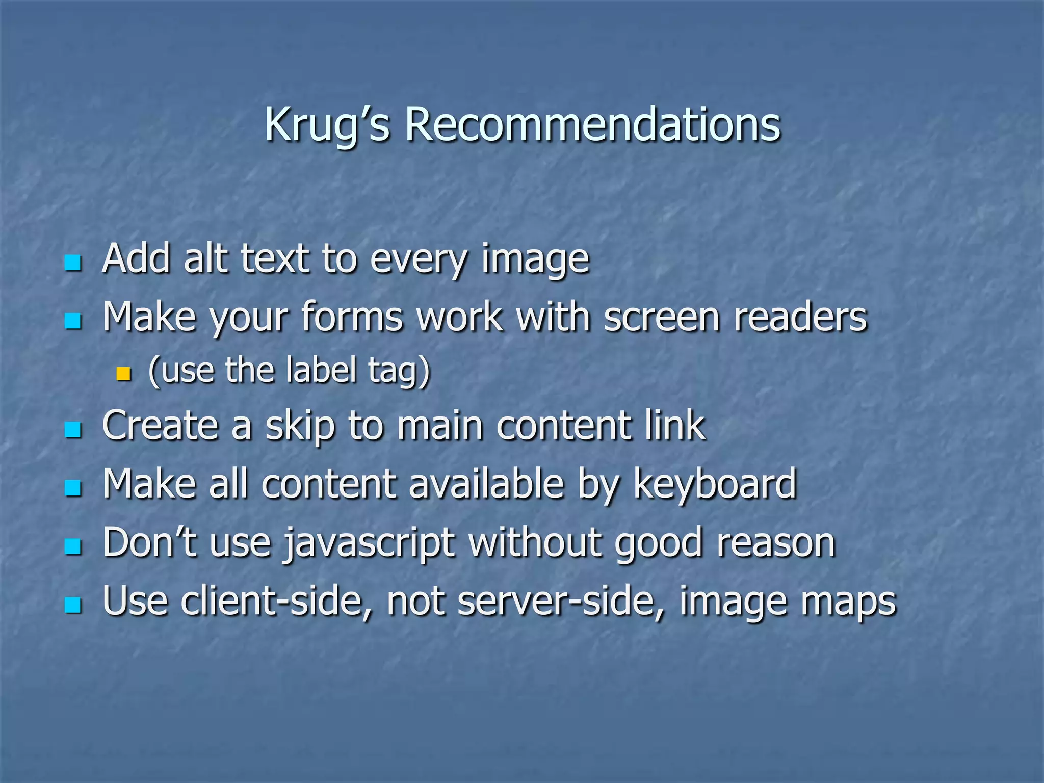 Krug’s Recommendations

   Add alt text to every image
   Make your forms work with screen readers
       (use the label tag)
   Create a skip to main content link
   Make all content available by keyboard
   Don’t use javascript without good reason
   Use client-side, not server-side, image maps
 