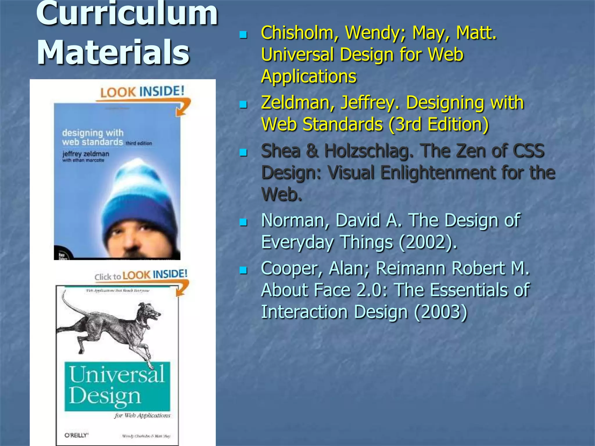Curriculum      Chisholm, Wendy; May, Matt.
Materials        Universal Design for Web
                 Applications
                Zeldman, Jeffrey. Designing with
                 Web Standards (3rd Edition)
                Shea & Holzschlag. The Zen of CSS
                 Design: Visual Enlightenment for the
                 Web.
                Norman, David A. The Design of
                 Everyday Things (2002).
                Cooper, Alan; Reimann Robert M.
                 About Face 2.0: The Essentials of
                 Interaction Design (2003)
 