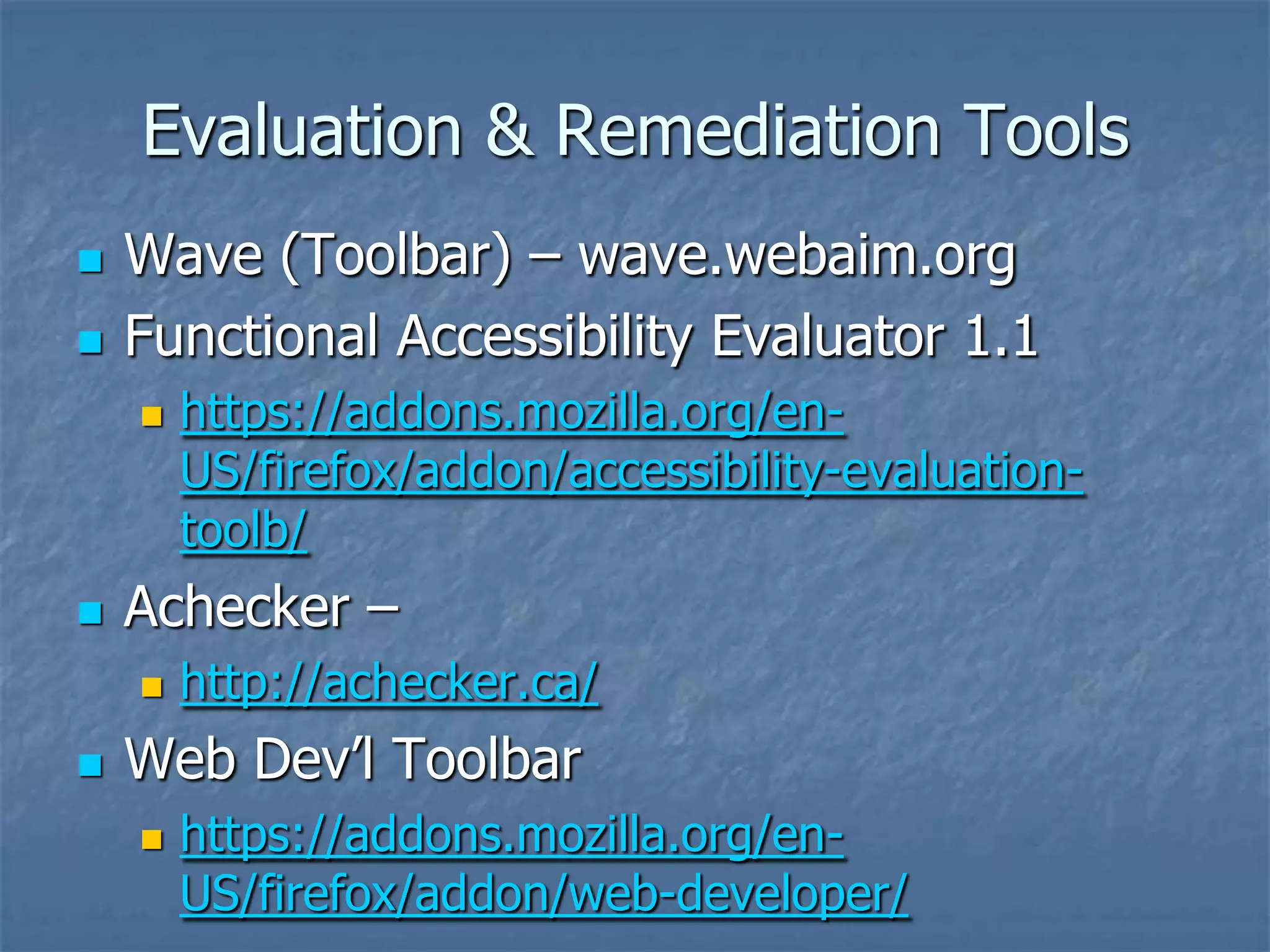 Evaluation & Remediation Tools
   Wave (Toolbar) – wave.webaim.org
   Functional Accessibility Evaluator 1.1
       https://addons.mozilla.org/en-
        US/firefox/addon/accessibility-evaluation-
        toolb/
   Achecker –
       http://achecker.ca/
   Web Dev’l Toolbar
       https://addons.mozilla.org/en-
        US/firefox/addon/web-developer/
 