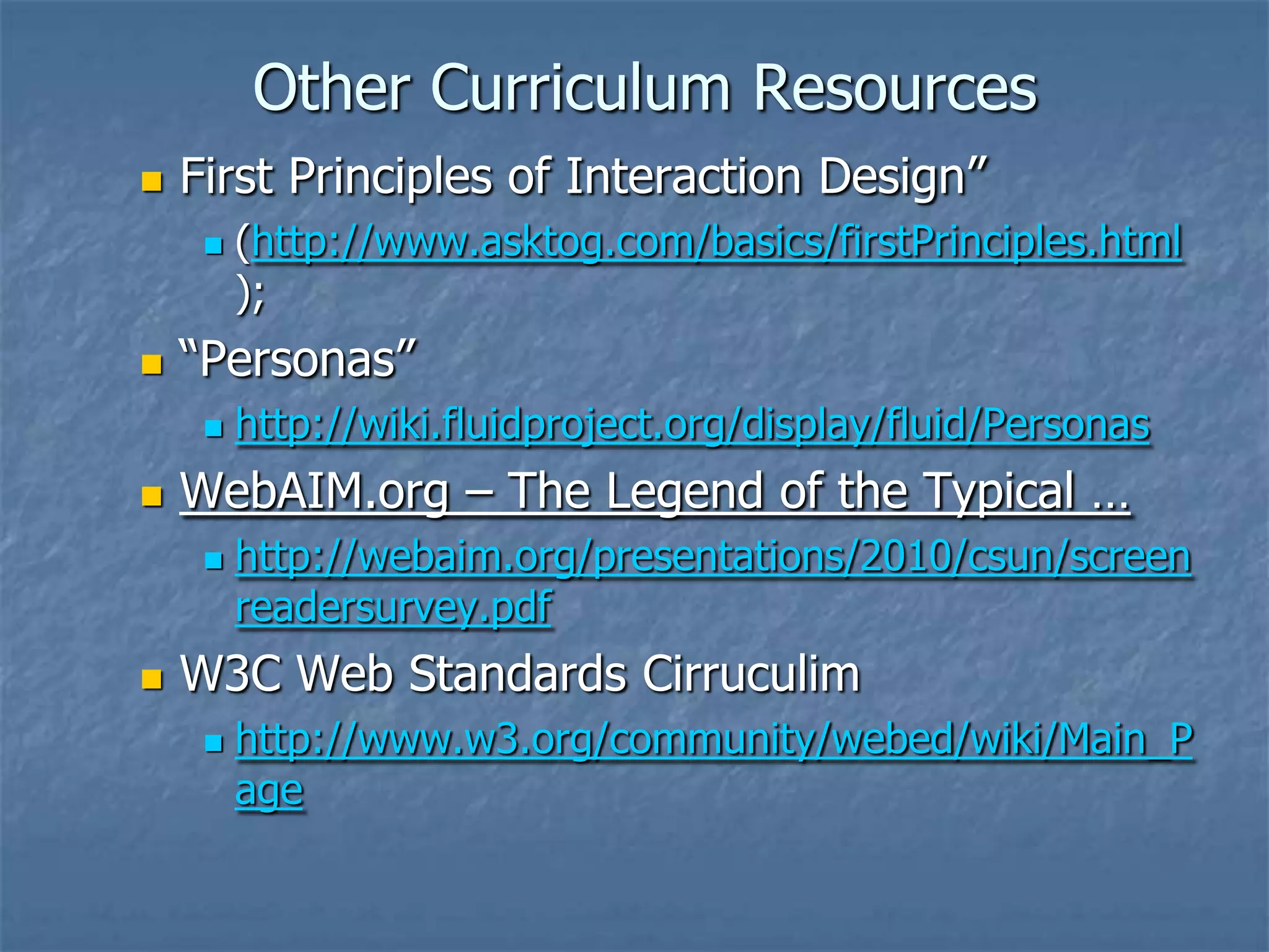 Other Curriculum Resources
   First Principles of Interaction Design‖
        (http://www.asktog.com/basics/firstPrinciples.html
         );
   ―Personas‖
        http://wiki.fluidproject.org/display/fluid/Personas
   WebAIM.org – The Legend of the Typical …
        http://webaim.org/presentations/2010/csun/screen
         readersurvey.pdf
   W3C Web Standards Cirruculim
        http://www.w3.org/community/webed/wiki/Main_P
         age
 