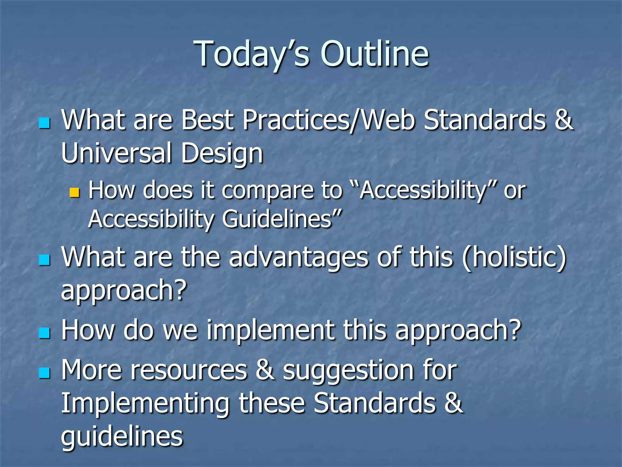 Today’s Outline
   What are Best Practices/Web Standards &
    Universal Design
       How does it compare to ―Accessibility‖ or
        Accessibility Guidelines‖
   What are the advantages of this (holistic)
    approach?
   How do we implement this approach?
   More resources & suggestion for
    Implementing these Standards &
    guidelines
 
