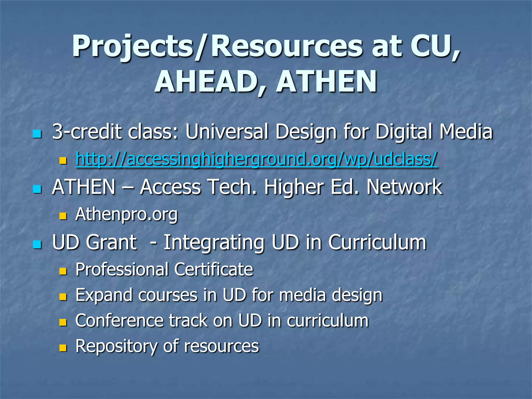 Projects/Resources at CU,
             AHEAD, ATHEN
   3-credit class: Universal Design for Digital Media
       http://accessinghigherground.org/wp/udclass/
   ATHEN – Access Tech. Higher Ed. Network
       Athenpro.org
   UD Grant - Integrating UD in Curriculum
       Professional Certificate
       Expand courses in UD for media design
       Conference track on UD in curriculum
       Repository of resources
 