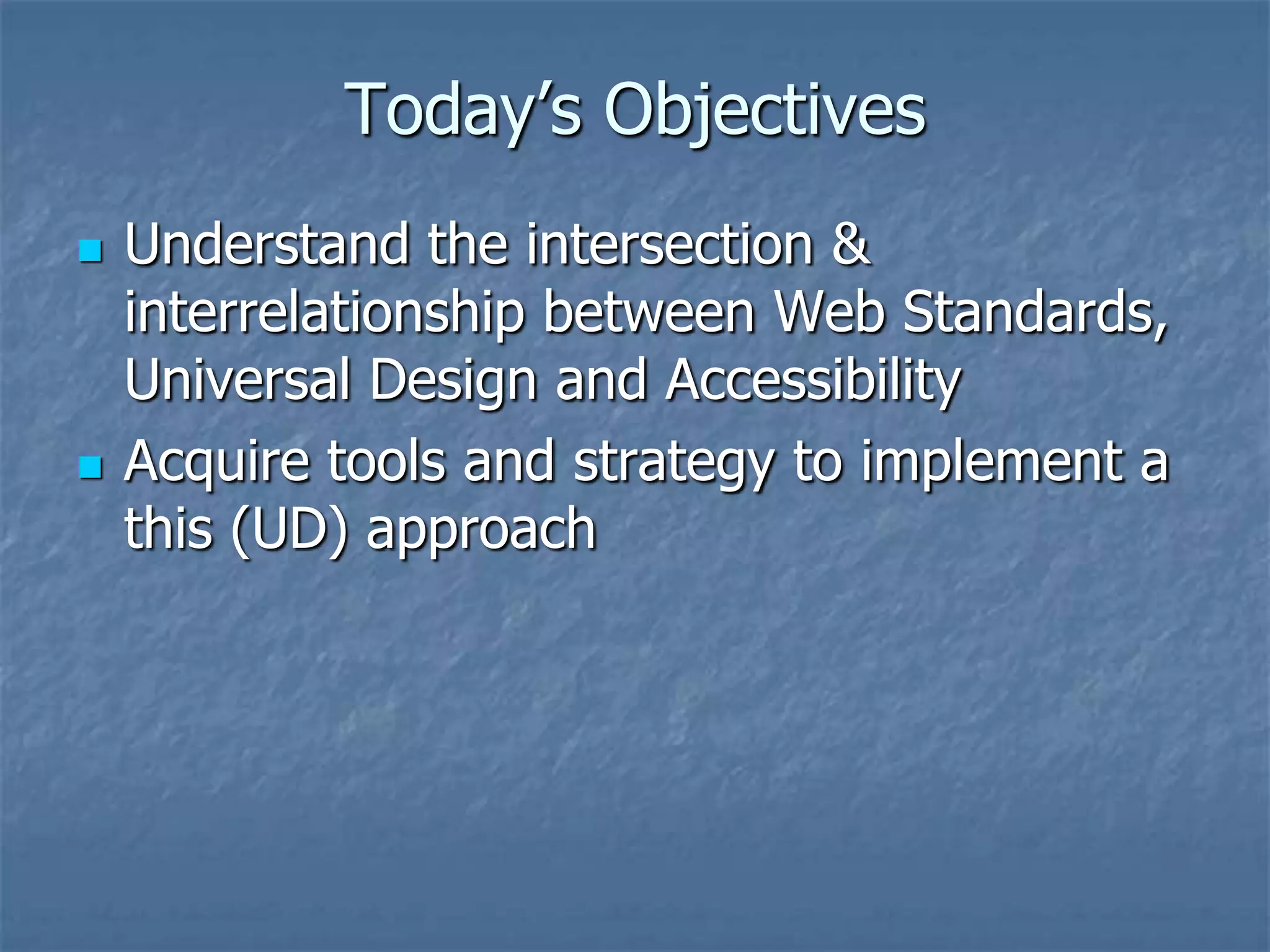 Today’s Objectives
   Understand the intersection &
    interrelationship between Web Standards,
    Universal Design and Accessibility
   Acquire tools and strategy to implement a
    this (UD) approach
 