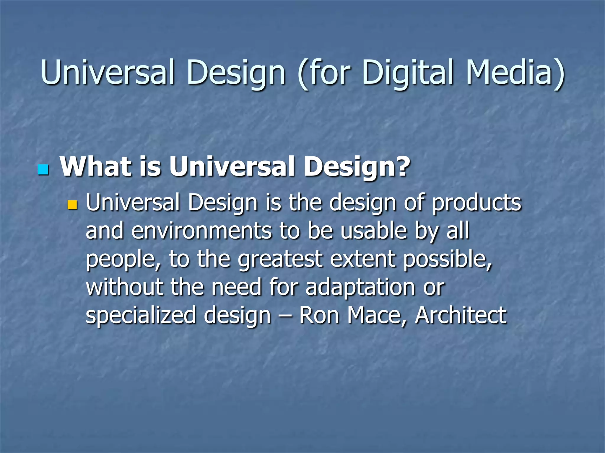 Universal Design (for Digital Media)

   What is Universal Design?
       Universal Design is the design of products
        and environments to be usable by all
        people, to the greatest extent possible,
        without the need for adaptation or
        specialized design – Ron Mace, Architect
 