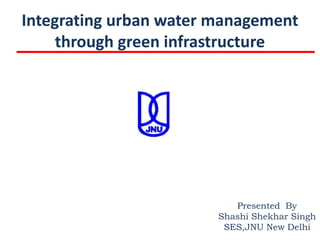 Integrating urban water management
     through green infrastructure




                           Presented By
                        Shashi Shekhar Singh
                         SES,JNU New Delhi
 