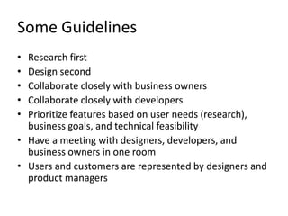 Some GuidelinesResearch firstDesign secondCollaborate closely with business ownersCollaborate closely with developersPrioritize features based on user needs (research), business goals, and technical feasibilityHave a meeting with designers, developers, and business owners in one roomUsers and customers are represented by designers and product managers