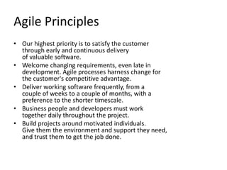 Agile PrinciplesOur highest priority is to satisfy the customerthrough early and continuous deliveryof valuable software. Welcome changing requirements, even late in development. Agile processes harness change for the customer's competitive advantage. Deliver working software frequently, from a couple of weeks to a couple of months, with a preference to the shorter timescale. Business people and developers must work together daily throughout the project. Build projects around motivated individuals. Give them the environment and support they need, and trust them to get the job done.