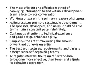 The most efficient and effective method of conveying information to and within a development team is face-to-face conversation. Working software is the primary measure of progress. Agile processes promote sustainable development. The sponsors, developers, and users should be able to maintain a constant pace indefinitely. Continuous attention to technical excellence and good design enhances agility. Simplicity--the art of maximizing the amount of work not done--is essential. The best architectures, requirements, and designs emerge from self-organizing teams. At regular intervals, the team reflects on how to become more effective, then tunes and adjusts its behavior accordingly. 