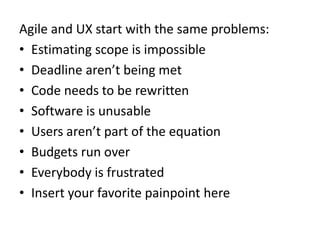 Agile and UX start with the same problems:Estimating scope is impossibleDeadline aren’t being metCode needs to be rewrittenSoftware is unusableUsers aren’t part of the equationBudgets run overEverybody is frustratedInsert your favorite painpoint here