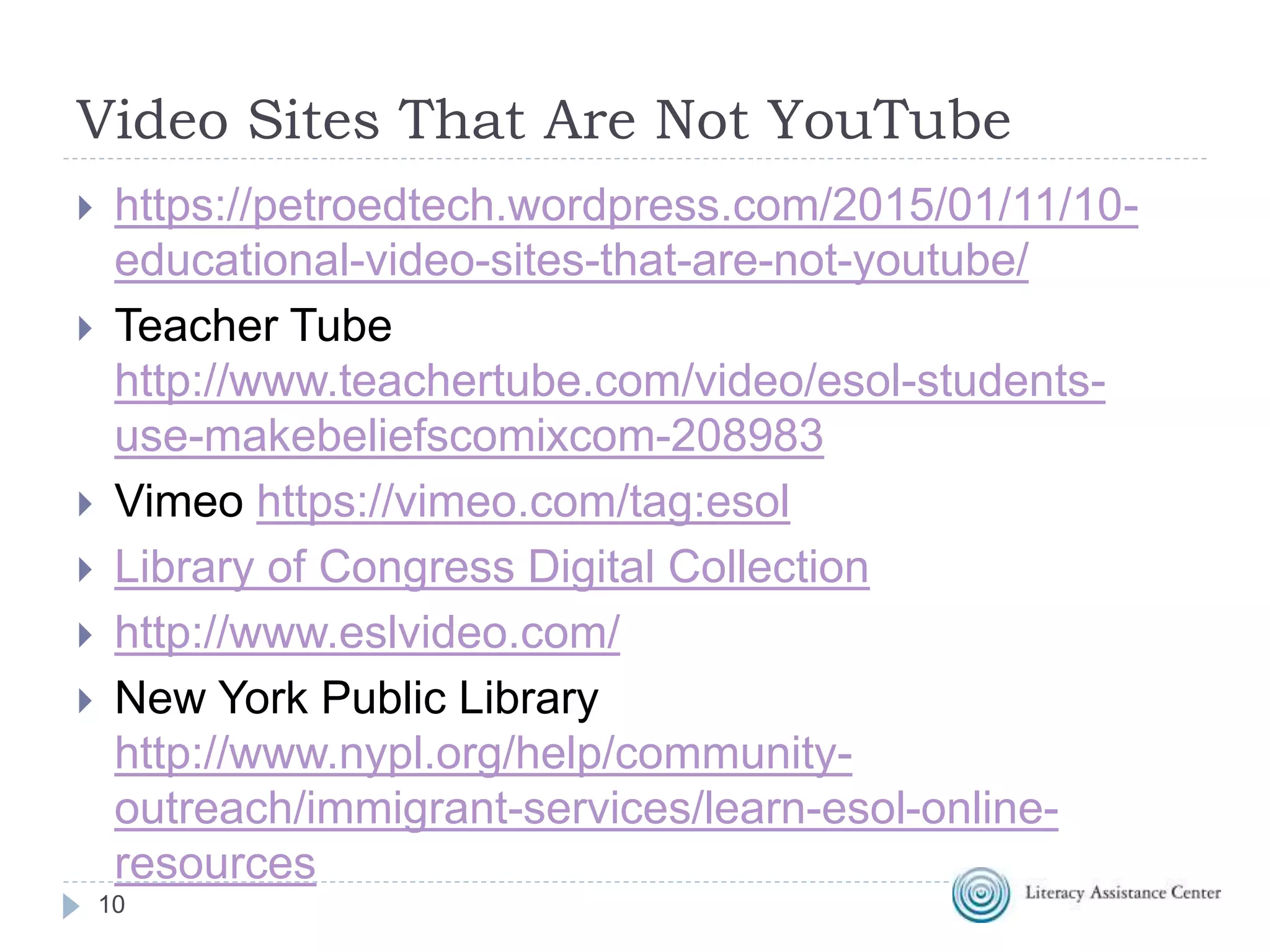 Video Sites That Are Not YouTube
10
 https://petroedtech.wordpress.com/2015/01/11/10-
educational-video-sites-that-are-not-youtube/
 Teacher Tube
http://www.teachertube.com/video/esol-students-
use-makebeliefscomixcom-208983
 Vimeo https://vimeo.com/tag:esol
 Library of Congress Digital Collection
 http://www.eslvideo.com/
 New York Public Library
http://www.nypl.org/help/community-
outreach/immigrant-services/learn-esol-online-
resources
 