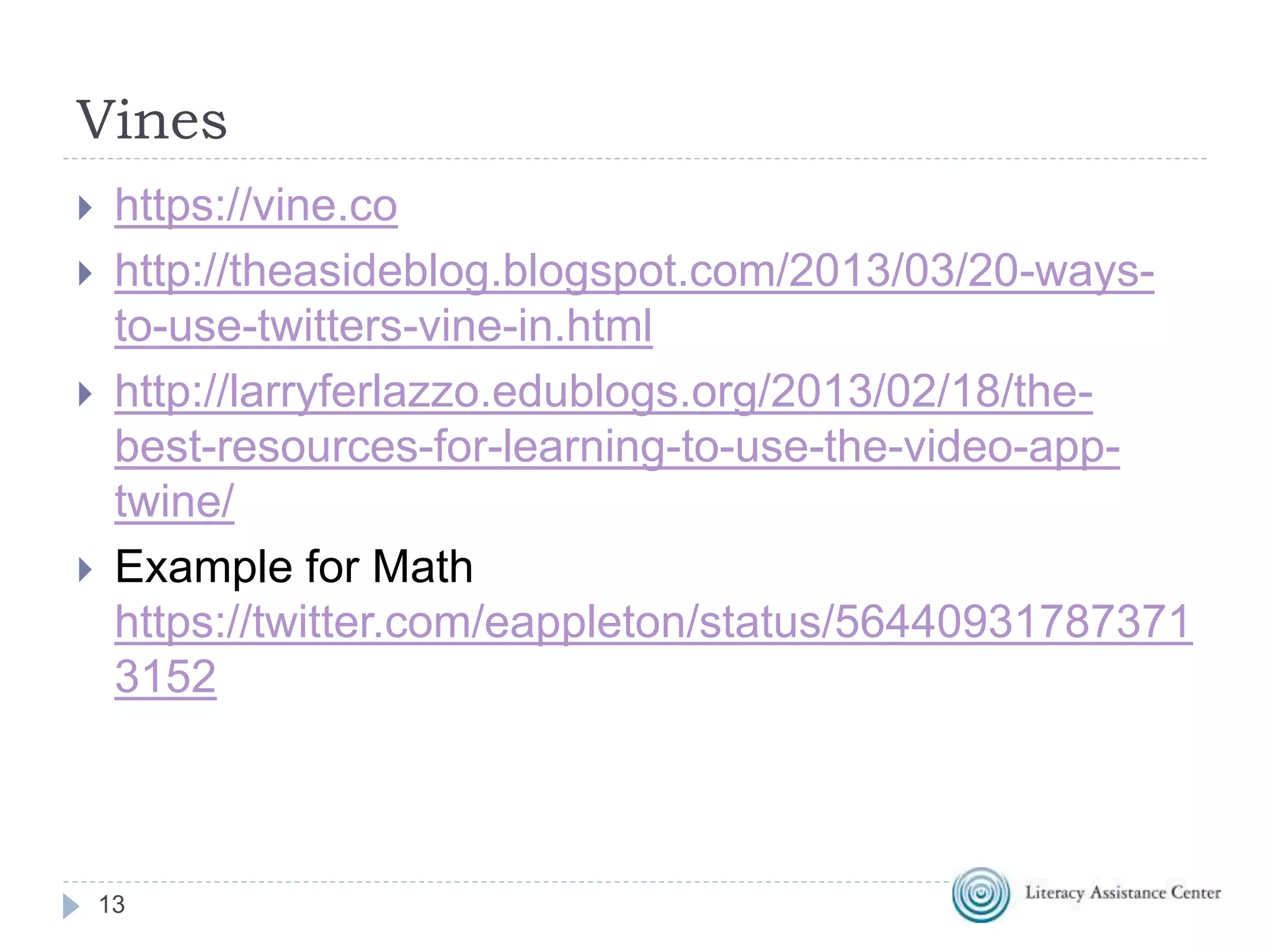 Vines
13
 https://vine.co
 http://theasideblog.blogspot.com/2013/03/20-ways-
to-use-twitters-vine-in.html
 http://larryferlazzo.edublogs.org/2013/02/18/the-
best-resources-for-learning-to-use-the-video-app-
twine/
 Example for Math
https://twitter.com/eappleton/status/56440931787371
3152
 