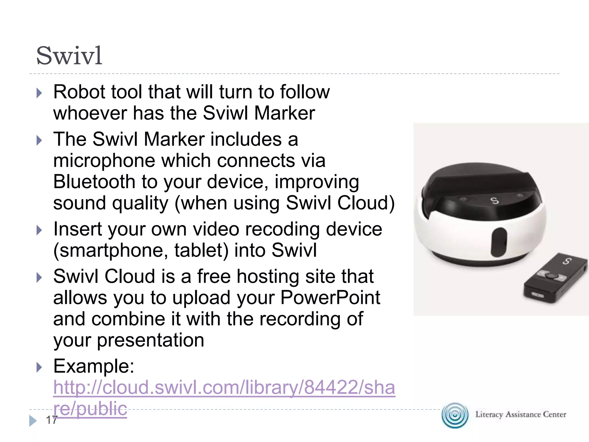 Swivl
17
 Robot tool that will turn to follow
whoever has the Sviwl Marker
 The Swivl Marker includes a
microphone which connects via
Bluetooth to your device, improving
sound quality (when using Swivl Cloud)
 Insert your own video recoding device
(smartphone, tablet) into Swivl
 Swivl Cloud is a free hosting site that
allows you to upload your PowerPoint
and combine it with the recording of
your presentation
 Example:
http://cloud.swivl.com/library/84422/sha
re/public
 