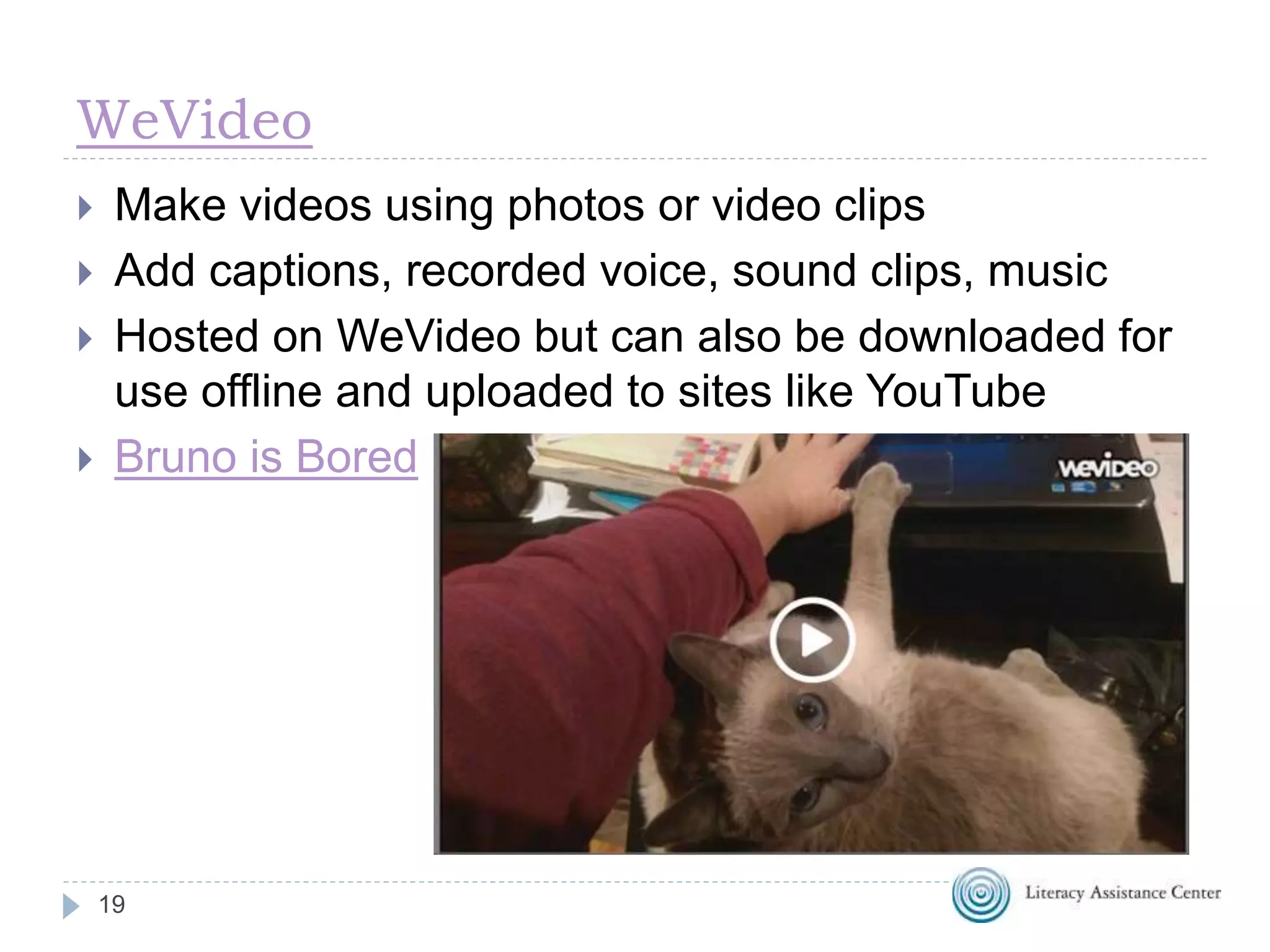 WeVideo
19
 Make videos using photos or video clips
 Add captions, recorded voice, sound clips, music
 Hosted on WeVideo but can also be downloaded for
use offline and uploaded to sites like YouTube
 Bruno is Bored
 