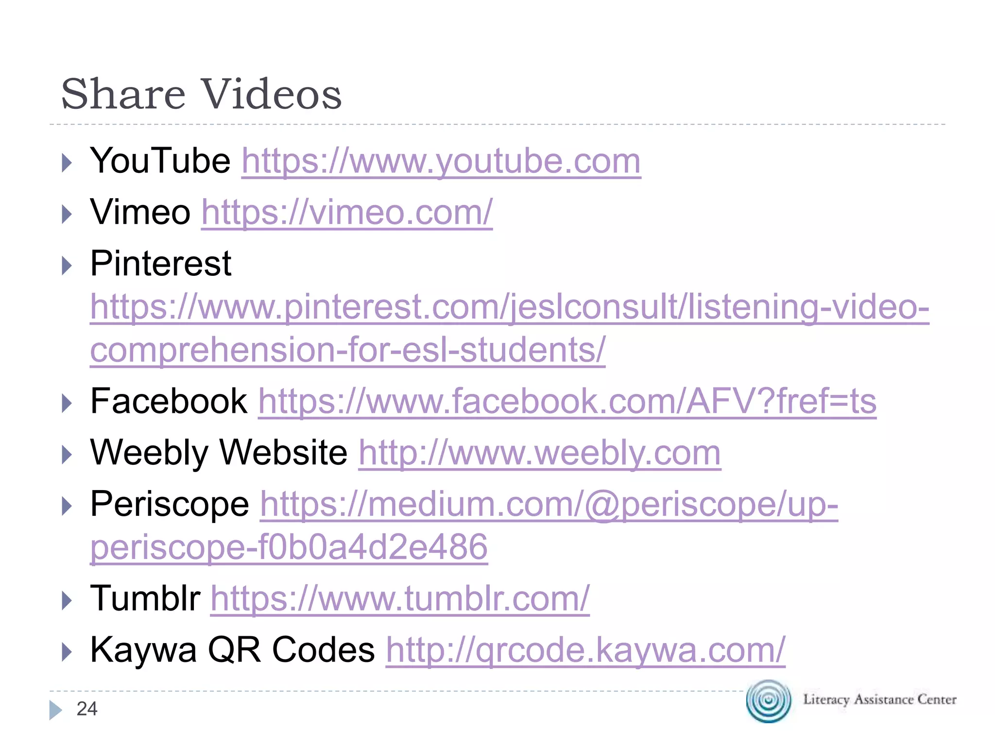 Share Videos
24
 YouTube https://www.youtube.com
 Vimeo https://vimeo.com/
 Pinterest
https://www.pinterest.com/jeslconsult/listening-video-
comprehension-for-esl-students/
 Facebook https://www.facebook.com/AFV?fref=ts
 Weebly Website http://www.weebly.com
 Periscope https://medium.com/@periscope/up-
periscope-f0b0a4d2e486
 Tumblr https://www.tumblr.com/
 Kaywa QR Codes http://qrcode.kaywa.com/
 