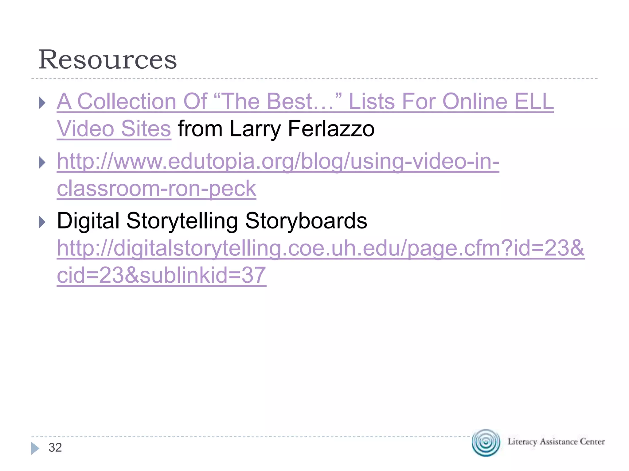 Resources
32
 A Collection Of “The Best…” Lists For Online ELL
Video Sites from Larry Ferlazzo
 http://www.edutopia.org/blog/using-video-in-
classroom-ron-peck
 Digital Storytelling Storyboards
http://digitalstorytelling.coe.uh.edu/page.cfm?id=23&
cid=23&sublinkid=37
 
