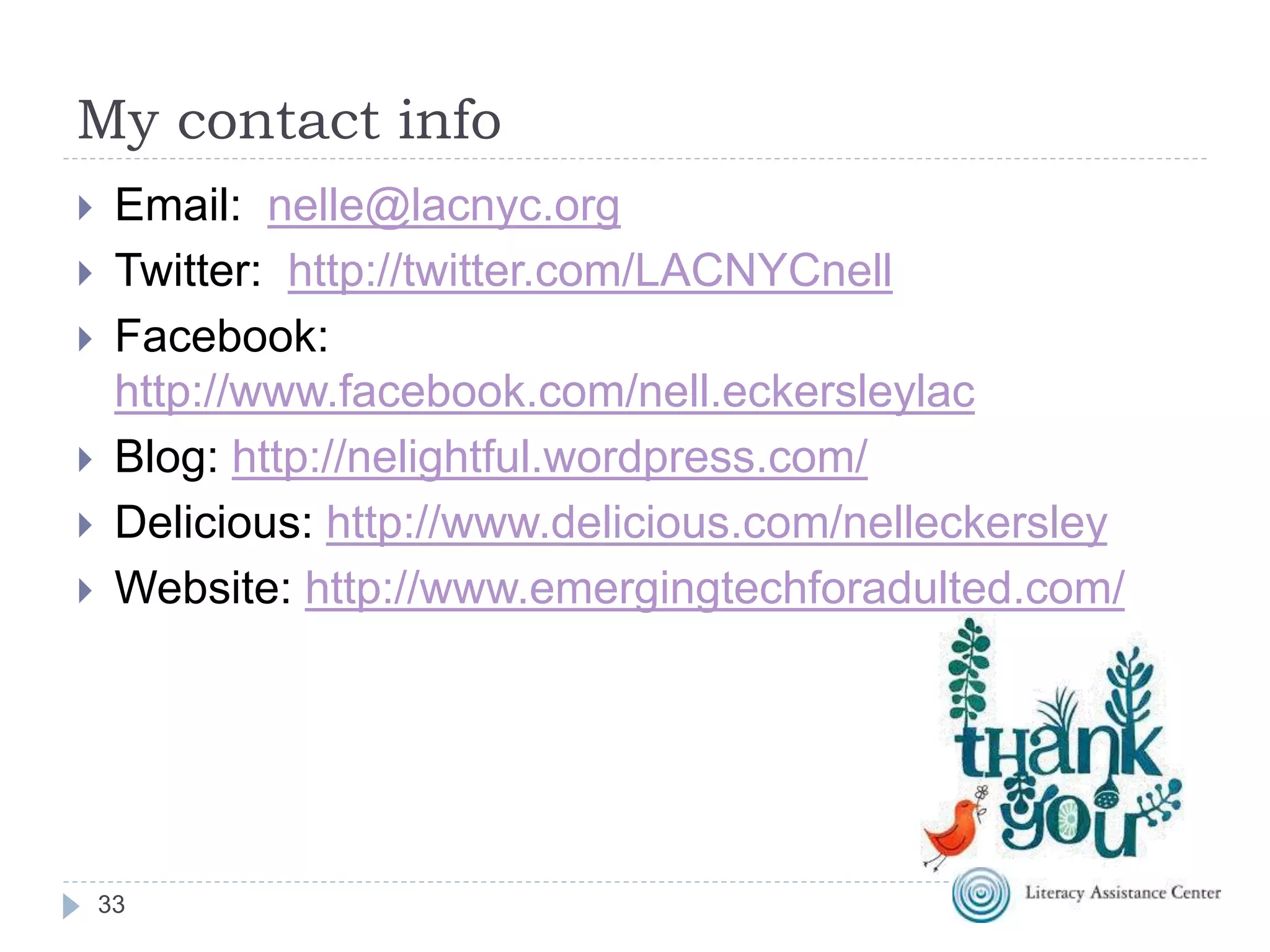 My contact info
33
 Email: nelle@lacnyc.org
 Twitter: http://twitter.com/LACNYCnell
 Facebook:
http://www.facebook.com/nell.eckersleylac
 Blog: http://nelightful.wordpress.com/
 Delicious: http://www.delicious.com/nelleckersley
 Website: http://www.emergingtechforadulted.com/
 