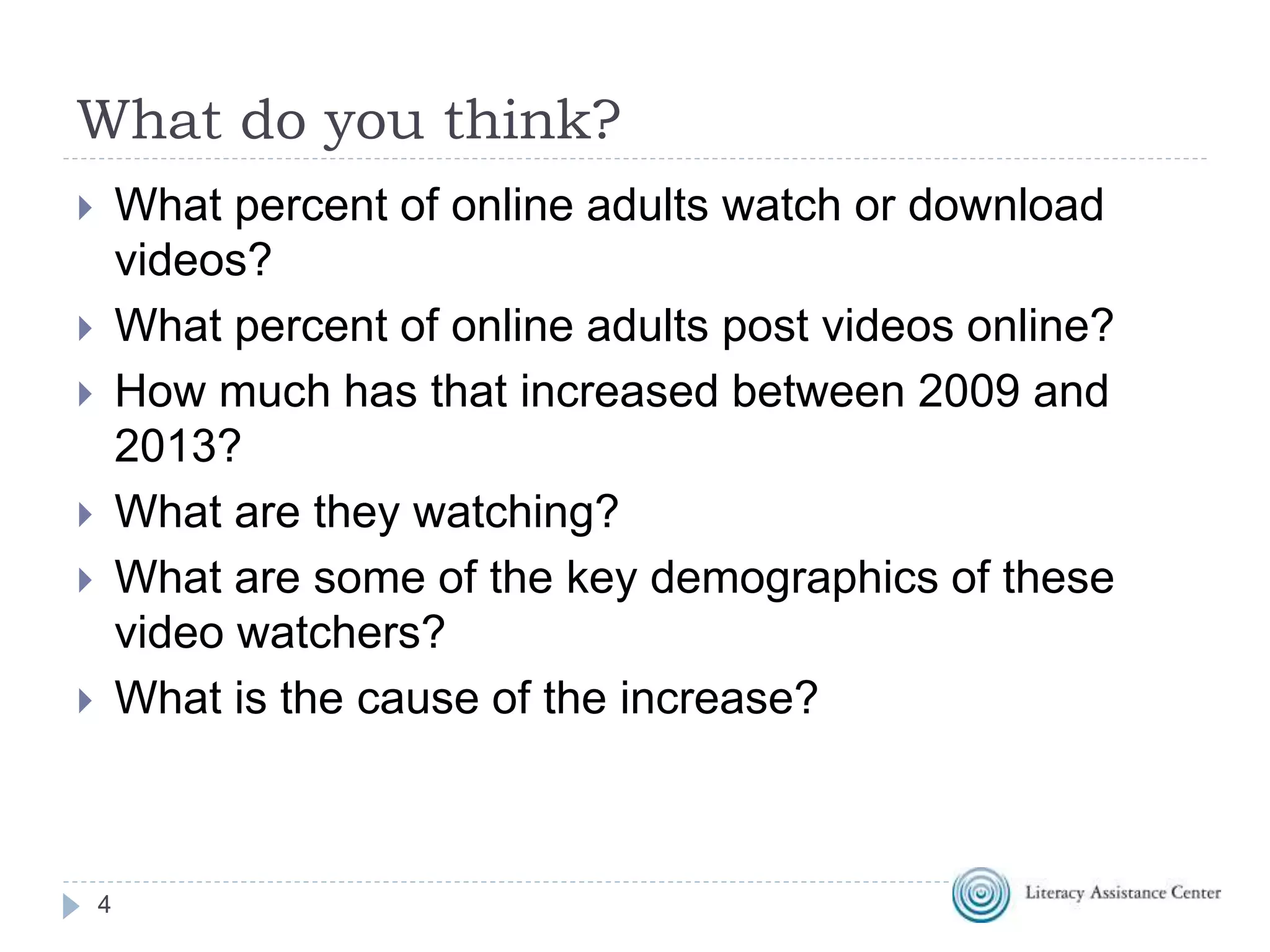 What do you think?
4
 What percent of online adults watch or download
videos?
 What percent of online adults post videos online?
 How much has that increased between 2009 and
2013?
 What are they watching?
 What are some of the key demographics of these
video watchers?
 What is the cause of the increase?
 