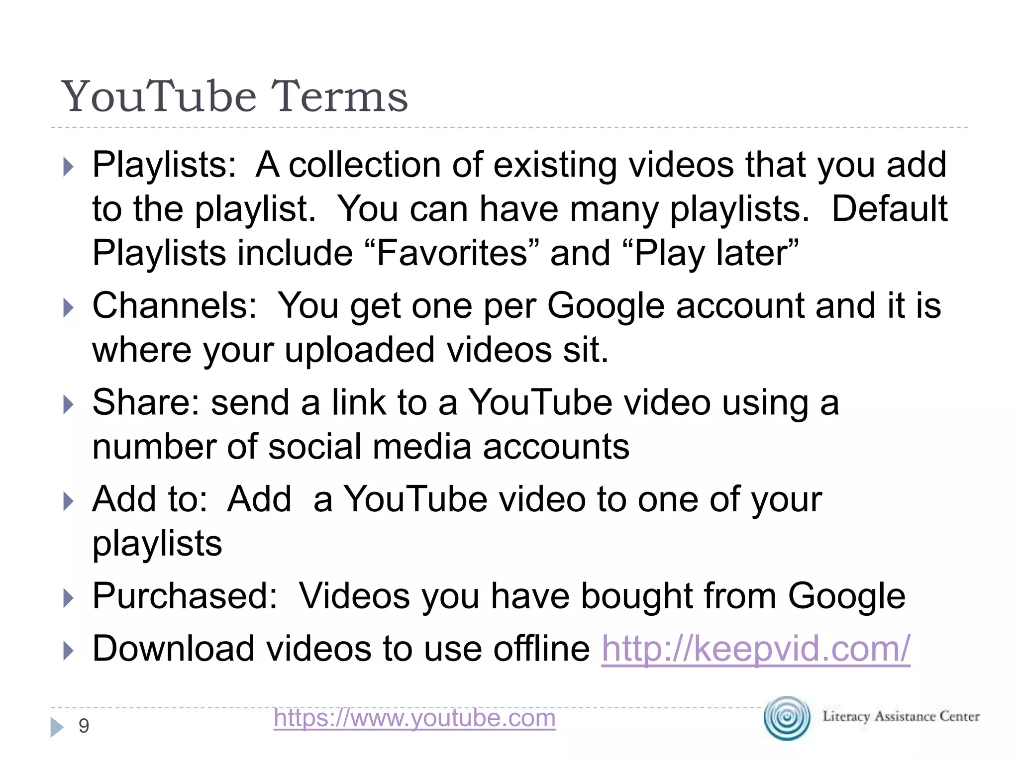YouTube Terms
9
 Playlists: A collection of existing videos that you add
to the playlist. You can have many playlists. Default
Playlists include “Favorites” and “Play later”
 Channels: You get one per Google account and it is
where your uploaded videos sit.
 Share: send a link to a YouTube video using a
number of social media accounts
 Add to: Add a YouTube video to one of your
playlists
 Purchased: Videos you have bought from Google
 Download videos to use offline http://keepvid.com/
https://www.youtube.com
 