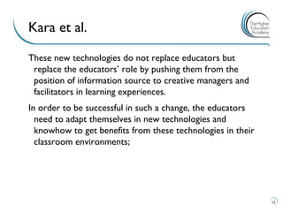 These new technologies do not replace educators but replace the educators’ role by pushing them from the position of information source to creative managers and facilitators in learning experiences. 
In order to be successful in such a change, the educators need to adapt themselves in new technologies and knowhow to get benefits from these technologies in their classroom environments; 
12 
Kara et al.  