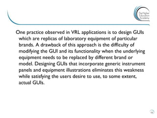 One practice observed in VRL applications is to design GUIs which are replicas of laboratory equipment of particular brands. A drawback of this approach is the difficulty of modifying the GUI and its functionality when the underlying equipment needs to be replaced by different brand or model. Designing GUIs that incorporate generic instrument panels and equipment illustrations eliminates this weakness while satisfying the users desire to use, to some extent, actual GUIs. 
13 
 