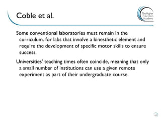 Some conventional laboratories must remain in the curriculum. for labs that involve a kinesthetic element and require the development of specific motor skills to ensure success. 
Universities’ teaching times often coincide, meaning that only a small number of institutions can use a given remote experiment as part of their undergraduate course. 
17 
Coble et al.  