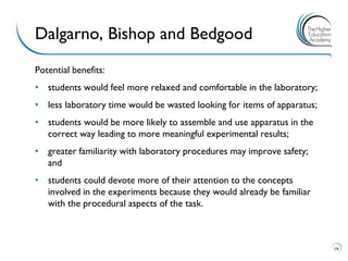 Potential benefits: 
•students would feel more relaxed and comfortable in the laboratory; 
•less laboratory time would be wasted looking for items of apparatus; 
•students would be more likely to assemble and use apparatus in the correct way leading to more meaningful experimental results; 
•greater familiarity with laboratory procedures may improve safety; and 
•students could devote more of their attention to the concepts involved in the experiments because they would already be familiar with the procedural aspects of the task. 
19 
Dalgarno, Bishop and Bedgood  