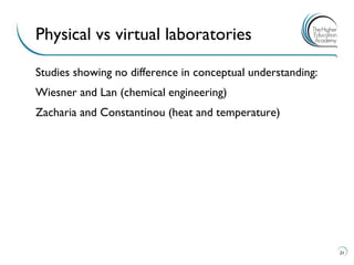 Studies showing no difference in conceptual understanding: 
Wiesner and Lan (chemical engineering) 
Zacharia and Constantinou (heat and temperature) 
21 
Physical vs virtual laboratories  