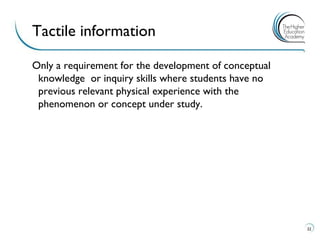 Only a requirement for the development of conceptual knowledge or inquiry skills where students have no previous relevant physical experience with the phenomenon or concept under study. 
22 
Tactile information  