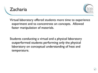Virtual laboratory offered students more time to experience experiment and to concentrate on concepts. Allowed faster manipulation of materials. 
Students conducting a virtual and a physical laboratory outperformed students performing only the physical laboratory on conceptual understanding of heat and temperature. 
25 
Zacharia  