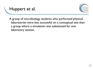 A group of microbiology students who performed physical laboratories were less successful on a conceptual test than a group where a simulation was substituted for one laboratory session. 
26 
Huppert et al.  