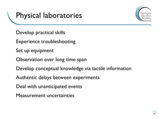 Develop practical skills 
Experience troubleshooting 
Set up equipment 
Observation over long time span 
Develop conceptual knowledge via tactile information 
Authentic delays between experiments 
Deal with unanticipated events 
Measurement uncertainties 
8 
Physical laboratories  
