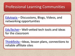 Professional Learning Communities

Edutopia – Discussions, Blogs, Videos, and
networking opportunities

EduTecher– Well-vetted tech tools and ideas
for the classroom

Thinkfinity –Ideas, lesson plans, connections to
reliable affiliate sites
 