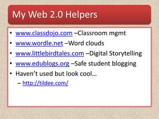 My Web 2.0 Helpers
•   www.classdojo.com –Classroom mgmt
•   www.wordle.net –Word clouds
•   www.littlebirdtales.com –Digital Storytelling
•   www.edublogs.org –Safe student blogging
•   Haven’t used but look cool…
     – http://tildee.com/
 