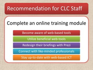 Recommendation for CLC Staff

Complete an online training module
       Become aware of web-based tools
          Utilize beneficial web-tools
       Redesign their briefings with Prezi
     Connect with like-minded professionals
      Stay up-to-date with web-based ICT
 