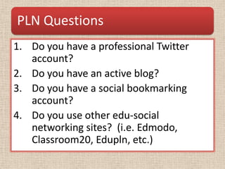 PLN Questions
1. Do you have a professional Twitter
   account?
2. Do you have an active blog?
3. Do you have a social bookmarking
   account?
4. Do you use other edu-social
   networking sites? (i.e. Edmodo,
   Classroom20, Edupln, etc.)
 