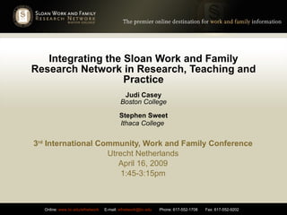 Integrating the Sloan Work and Family Research Network in Research, Teaching and Practice Judi Casey Boston College Stephen Sweet Ithaca College   3 rd  International Community, Work and Family Conference Utrecht Netherlands April 16, 2009 1:45-3:15pm 