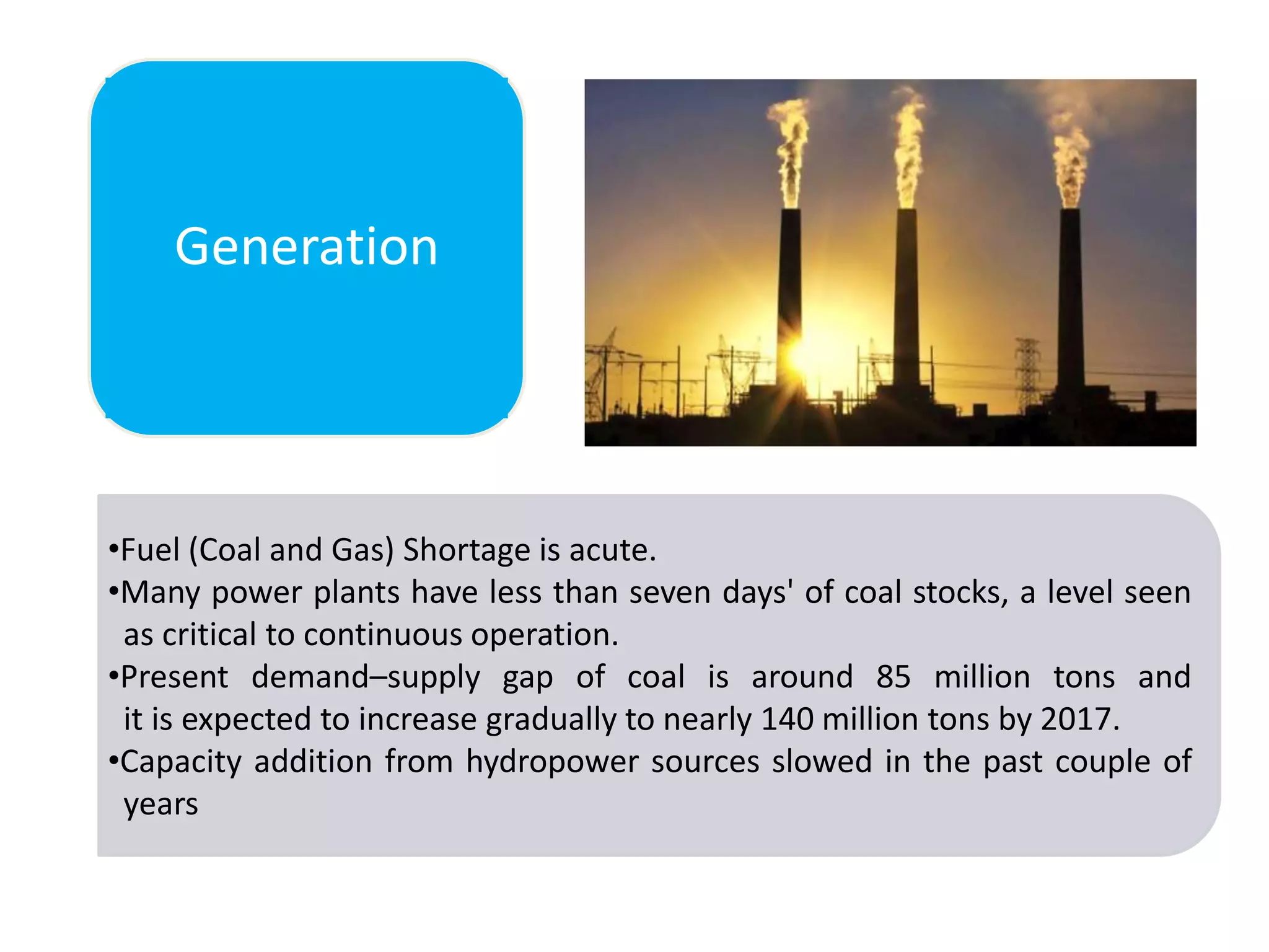 Generation

•Fuel (Coal and Gas) Shortage is acute.
•Many power plants have less than seven days' of coal stocks, a level seen
as critical to continuous operation.
•Present demand–supply gap of coal is around 85 million tons and
it is expected to increase gradually to nearly 140 million tons by 2017.
•Capacity addition from hydropower sources slowed in the past couple of
years

 