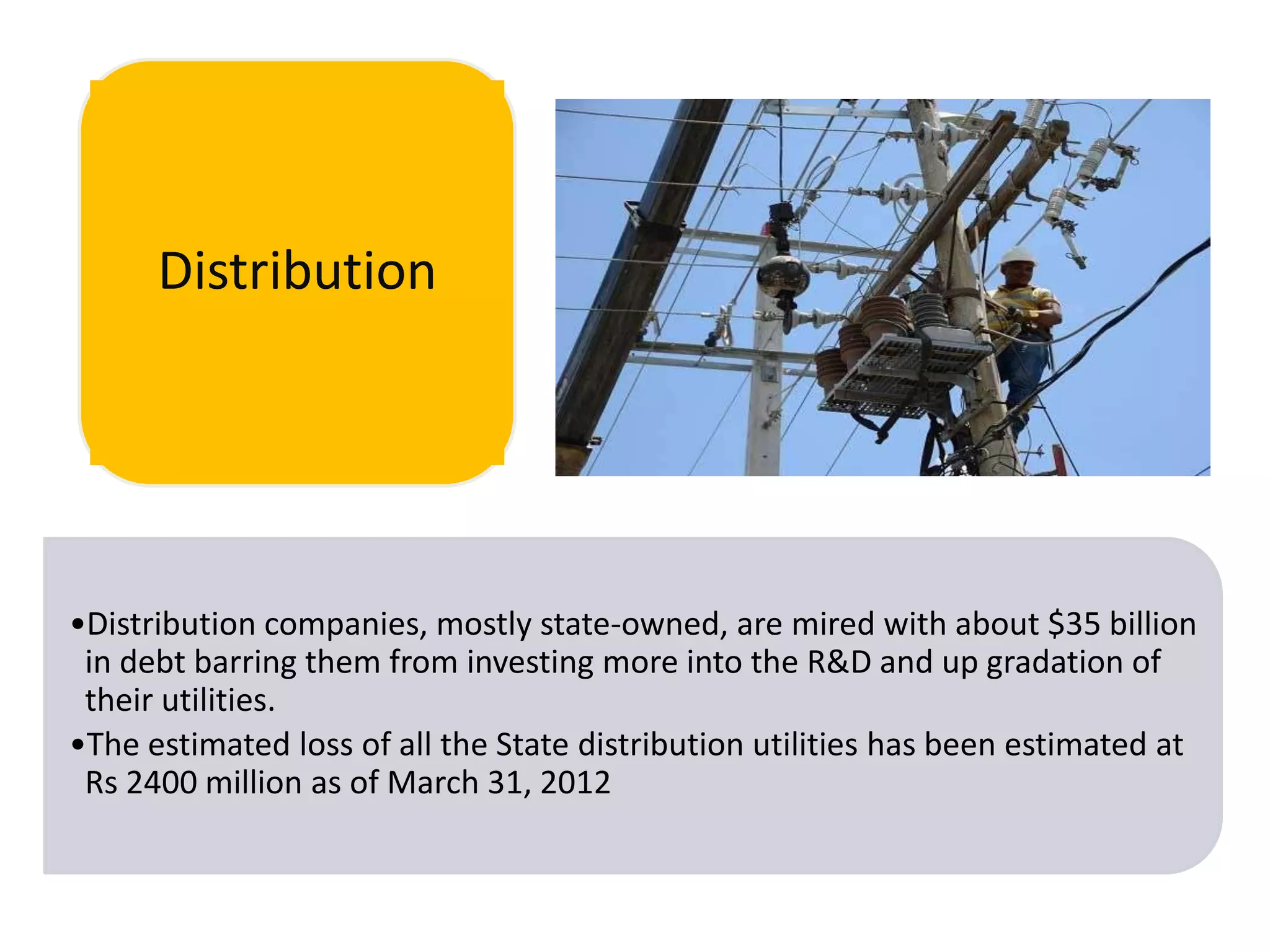 Distribution

•Distribution companies, mostly state-owned, are mired with about $35 billion
in debt barring them from investing more into the R&D and up gradation of
their utilities.
•The estimated loss of all the State distribution utilities has been estimated at
Rs 2400 million as of March 31, 2012

 