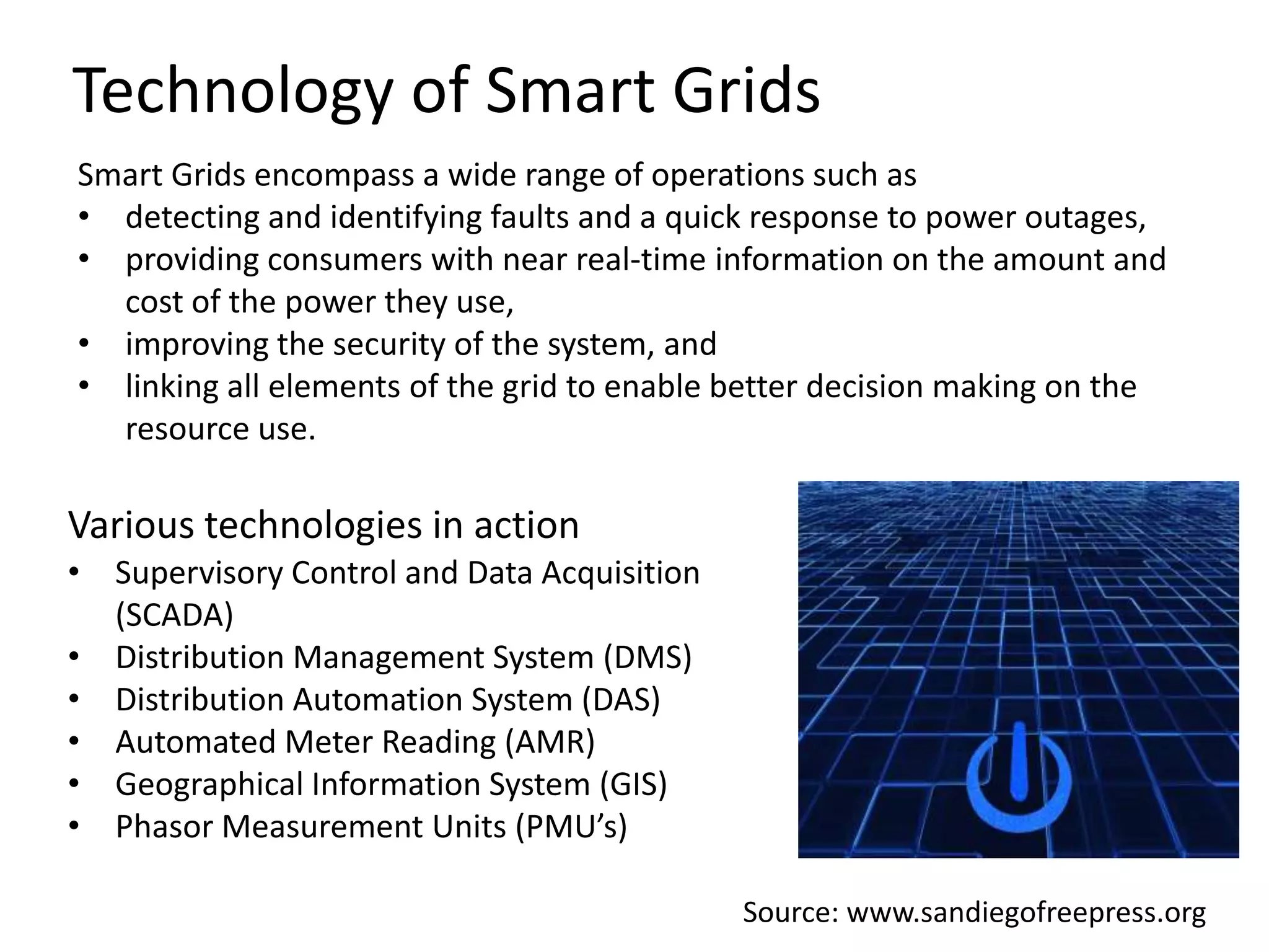 Technology of Smart Grids
Smart Grids encompass a wide range of operations such as
• detecting and identifying faults and a quick response to power outages,
• providing consumers with near real-time information on the amount and
cost of the power they use,
• improving the security of the system, and
• linking all elements of the grid to enable better decision making on the
resource use.

Various technologies in action
• Supervisory Control and Data Acquisition
(SCADA)
• Distribution Management System (DMS)
• Distribution Automation System (DAS)
• Automated Meter Reading (AMR)
• Geographical Information System (GIS)
• Phasor Measurement Units (PMU’s)
Source: www.sandiegofreepress.org

 