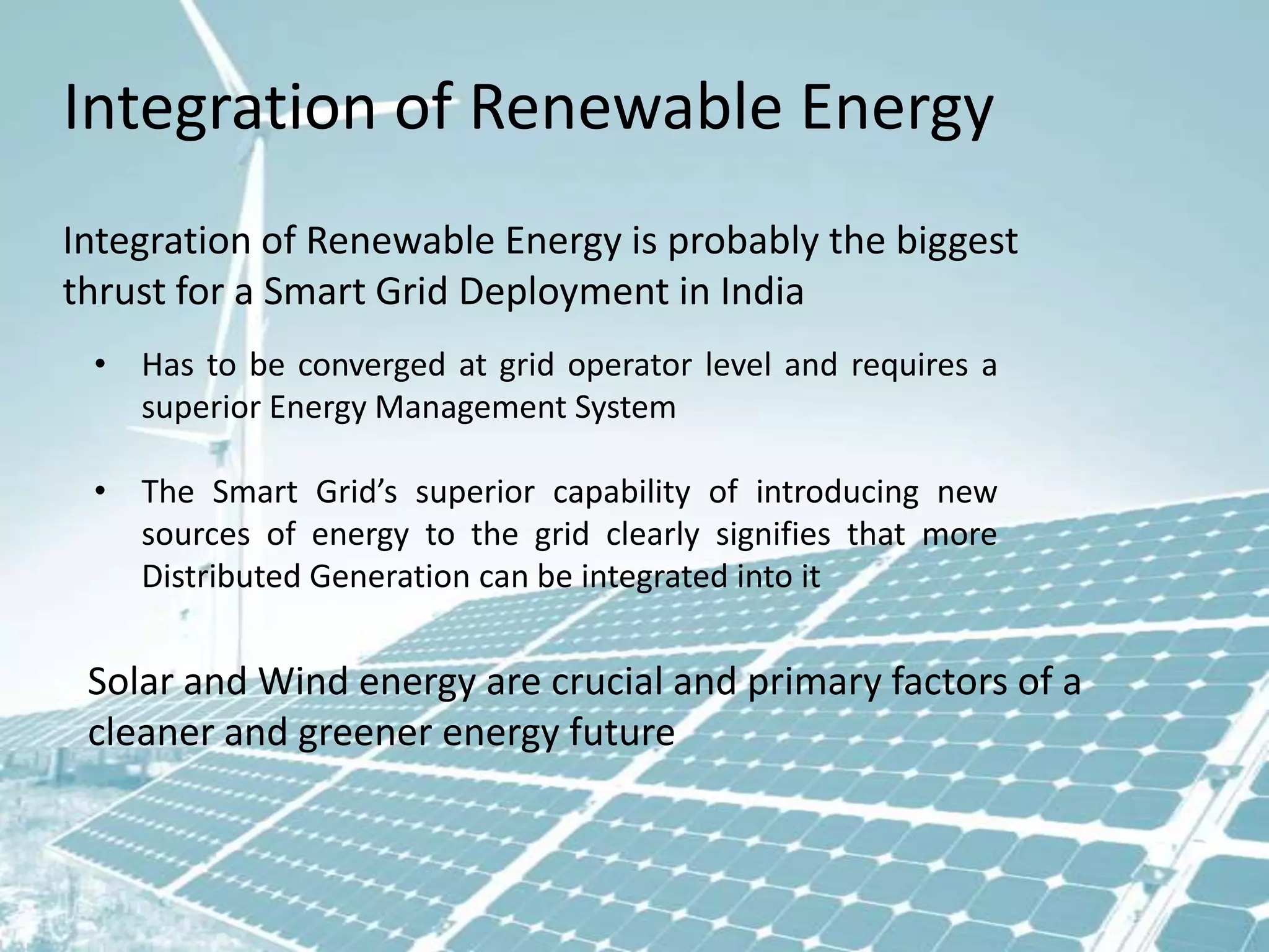 Integration of Renewable Energy
Integration of Renewable Energy is probably the biggest
thrust for a Smart Grid Deployment in India
• Has to be converged at grid operator level and requires a
superior Energy Management System
• The Smart Grid’s superior capability of introducing new
sources of energy to the grid clearly signifies that more
Distributed Generation can be integrated into it

Solar and Wind energy are crucial and primary factors of a
cleaner and greener energy future

 
