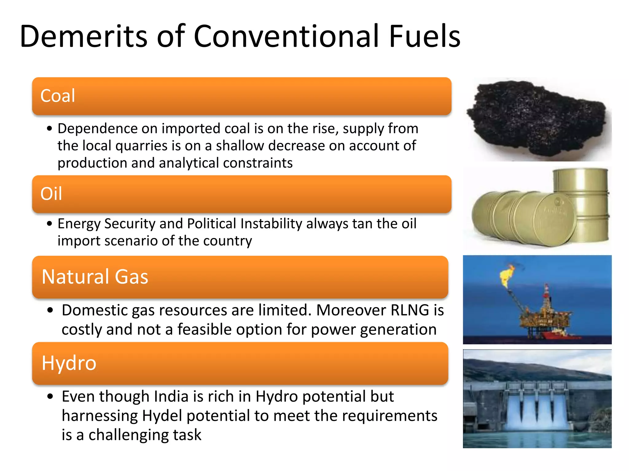 Demerits of Conventional Fuels
Coal
• Dependence on imported coal is on the rise, supply from
the local quarries is on a shallow decrease on account of
production and analytical constraints

Oil
• Energy Security and Political Instability always tan the oil
import scenario of the country

Natural Gas
• Domestic gas resources are limited. Moreover RLNG is
costly and not a feasible option for power generation

Hydro
• Even though India is rich in Hydro potential but
harnessing Hydel potential to meet the requirements
is a challenging task

 