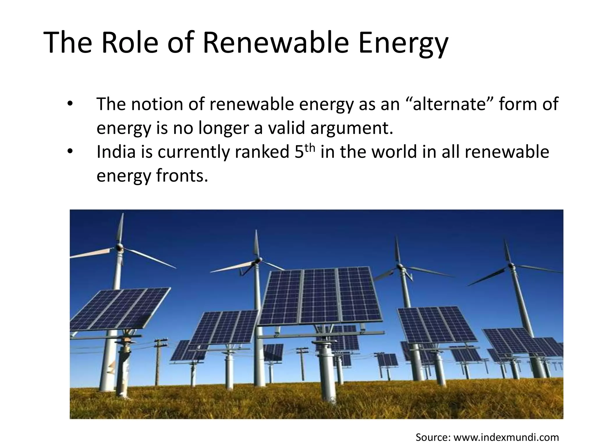 The Role of Renewable Energy
•

•

The notion of renewable energy as an “alternate” form of
energy is no longer a valid argument.
India is currently ranked 5th in the world in all renewable
energy fronts.

Source: www.indexmundi.com

 