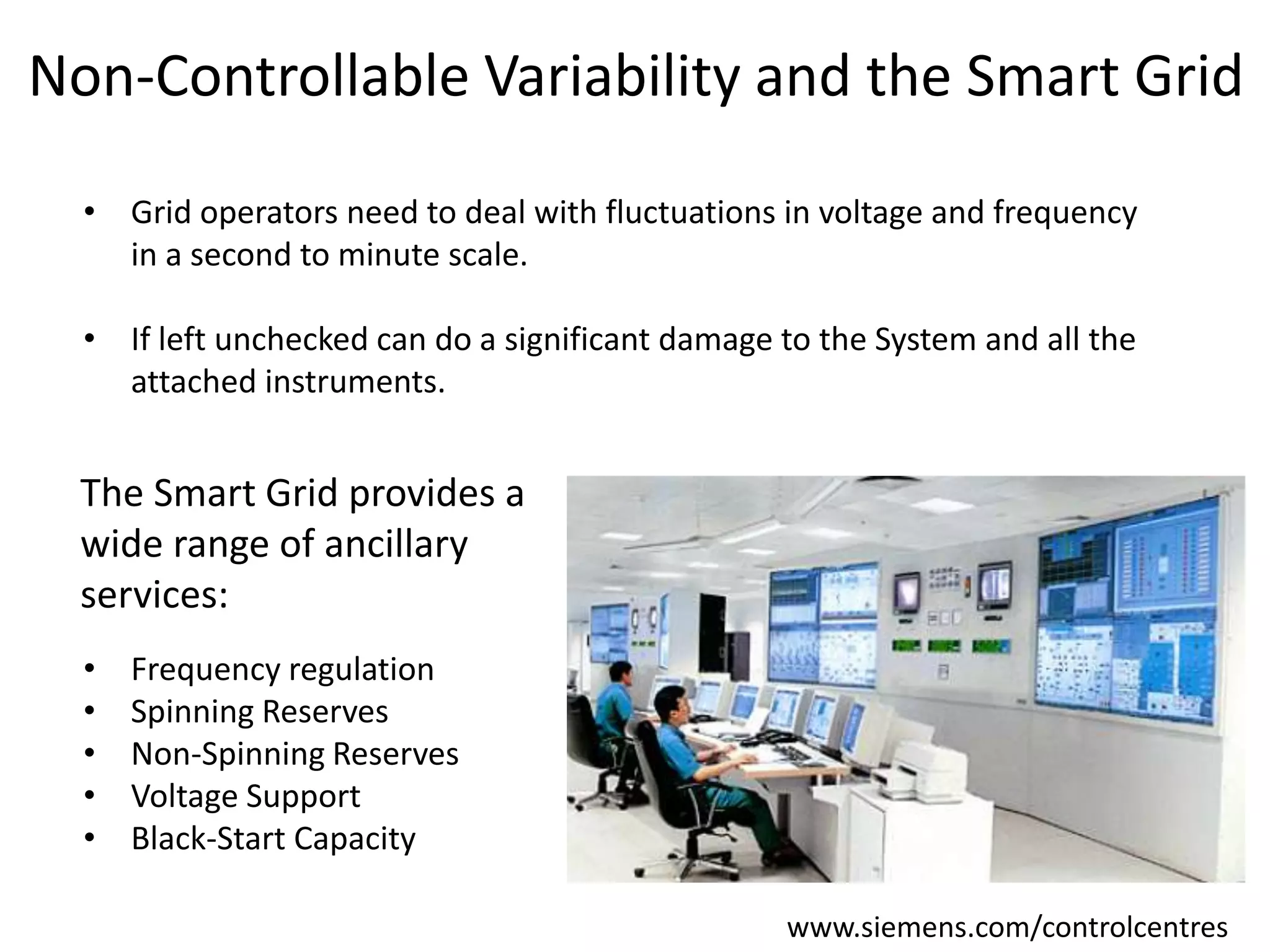 Non-Controllable Variability and the Smart Grid
• Grid operators need to deal with fluctuations in voltage and frequency
in a second to minute scale.
• If left unchecked can do a significant damage to the System and all the
attached instruments.

The Smart Grid provides a
wide range of ancillary
services:
•
•
•
•
•

Frequency regulation
Spinning Reserves
Non-Spinning Reserves
Voltage Support
Black-Start Capacity
www.siemens.com/controlcentres

 