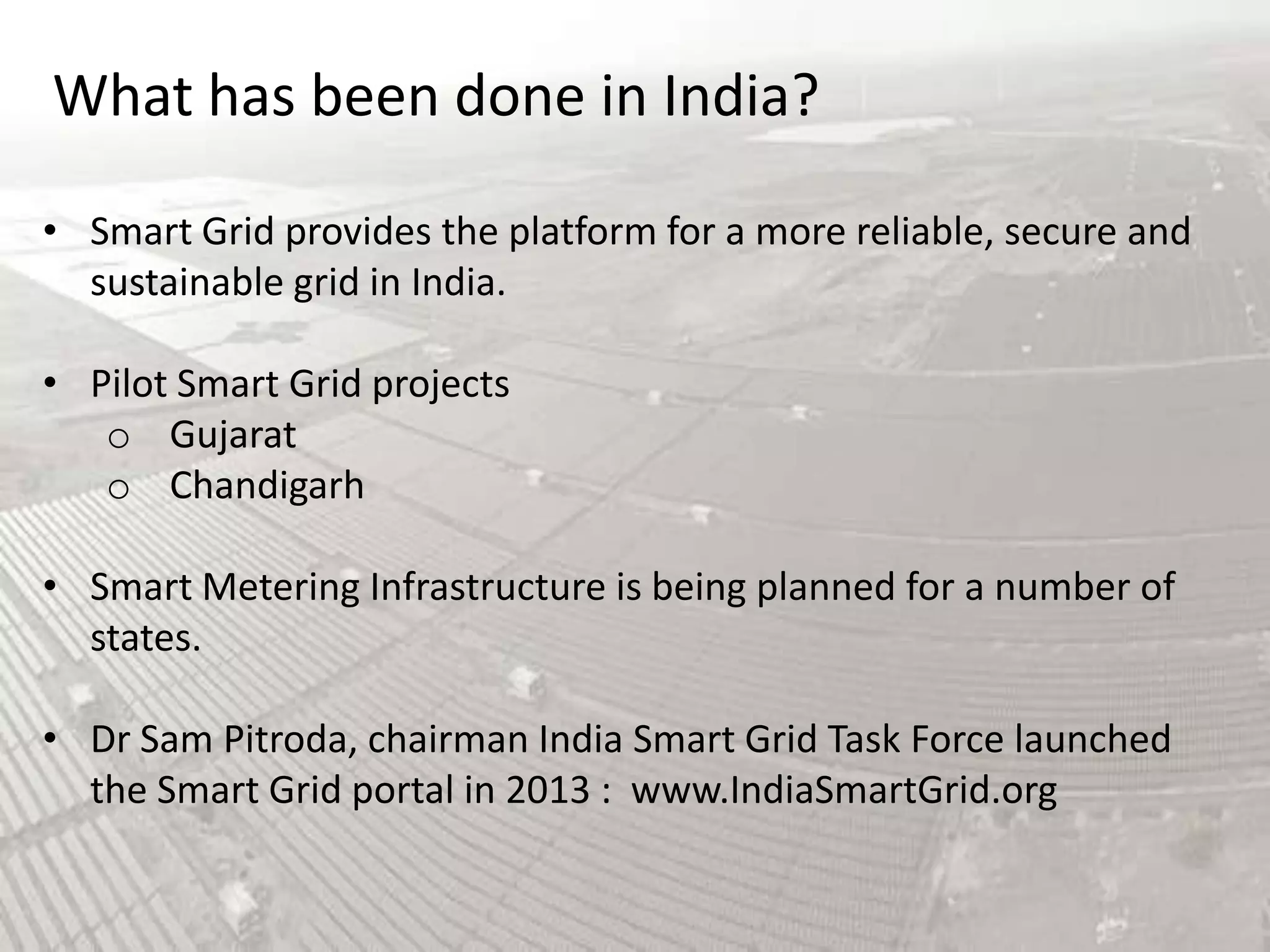 What has been done in India?
• Smart Grid provides the platform for a more reliable, secure and
sustainable grid in India.
• Pilot Smart Grid projects
o Gujarat
o Chandigarh
• Smart Metering Infrastructure is being planned for a number of
states.
• Dr Sam Pitroda, chairman India Smart Grid Task Force launched
the Smart Grid portal in 2013 : www.IndiaSmartGrid.org

 