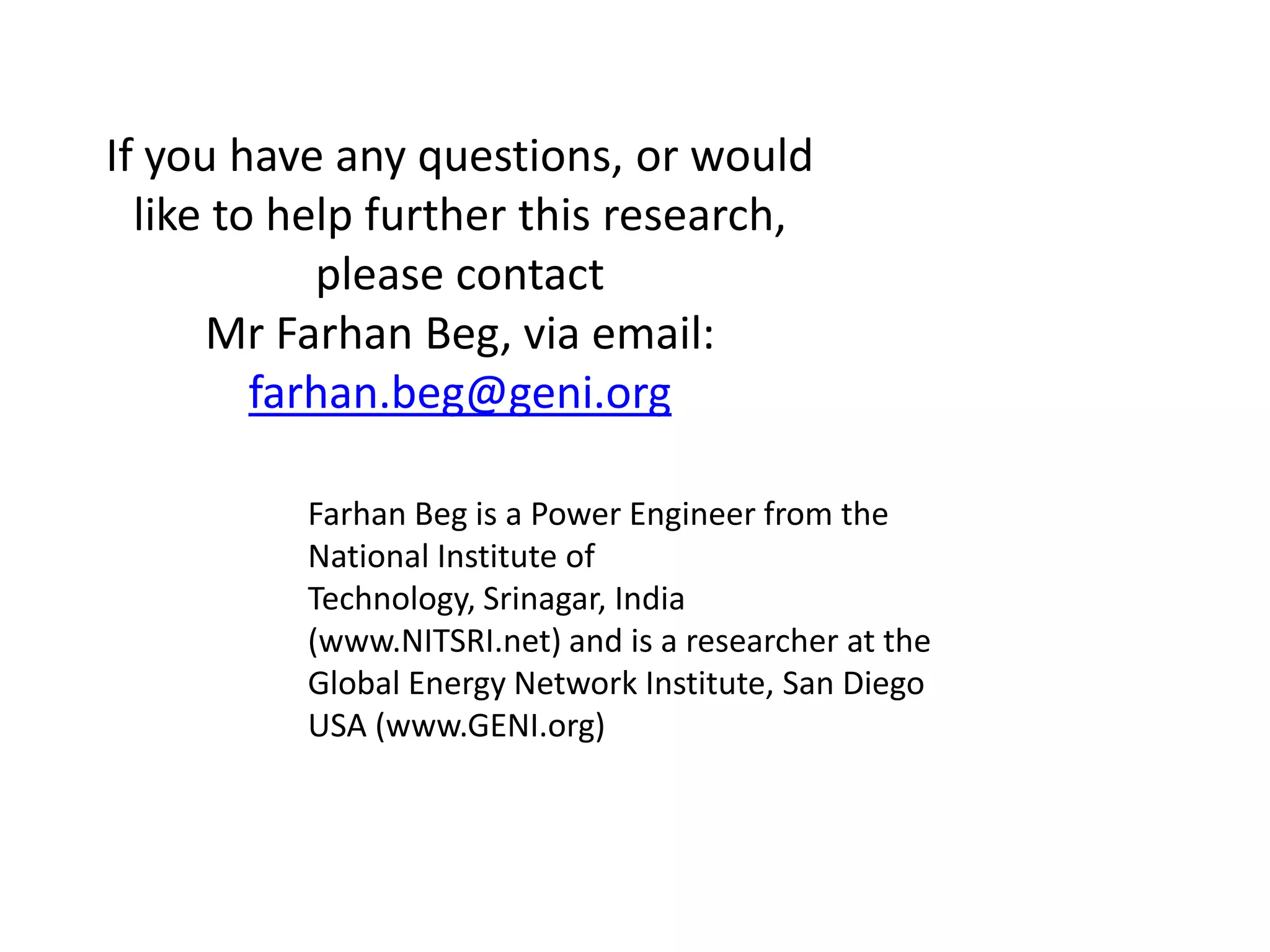If you have any questions, or would
like to help further this research,
please contact
Mr Farhan Beg, via email:
farhan.beg@geni.org
Farhan Beg is a Power Engineer from the
National Institute of
Technology, Srinagar, India
(www.NITSRI.net) and is a researcher at the
Global Energy Network Institute, San Diego
USA (www.GENI.org)

 