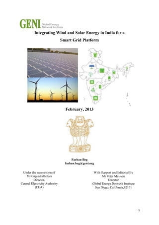 Integrating Wind and Solar Energy in India for a
Smart Grid Platform

February, 2013

Farhan Beg
farhan.beg@geni.org
Under the supervision of
Mr GajendraBehari
Director,
Central Electricity Authority
(CEA)

With Support and Editorial By
Mr Peter Meissen
Director
Global Energy Network Institute
San Diego, California,92101

1

 