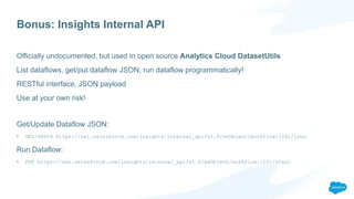 Bonus: Insights Internal API
Officially undocumented, but used in open source Analytics Cloud DatasetUtils
List dataflows, get/put dataflow JSON, run dataflow programmatically!
RESTful interface, JSON payload
Use at your own risk!
Get/Update Dataflow JSON:
• GET/PATCH https://na1.salesforce.com/insights/internal_api/v1.0/esObject/workflow/{ID}/json
Run Dataflow:
• PUT https://na1.salesforce.com/insights/internal_api/v1.0/esObject/workflow/{ID}/start
 