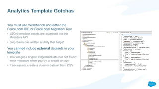 Analytics Template Gotchas
You must use Workbench and either the
Force.com IDE or Force.com Migration Tool
• JSON template assets are accessed via the
Metadata API
• Skip Sauls has written a utility that helps!
You cannot include external datasets in your
template
• You will get a cryptic ‘EdgemartData null not found’
error message when you try to create an app
• If necessary, create a dummy dataset from CSV
 