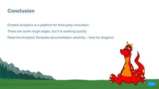 Conclusion
Einstein Analytics is a platform for third-party innovation
There are some rough edges, but it is evolving quickly
Read the Analytics Template documentation carefully – here be dragons!
 