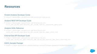 Resources
Einstein Analytics Developer Center
• https://developer.salesforce.com/devcenter/analytics
Analytics REST API Developer Guide
• https://developer.salesforce.com/docs/atlas.en-
us.bi_dev_guide_rest.meta/bi_dev_guide_rest/bi_resources_query.htm
Analytics SAQL Reference
• https://developer.salesforce.com/docs/atlas.en-
us.bi_dev_guide_saql.meta/bi_dev_guide_saql/bi_saql_intro.htm
External Data API Developer Guide
• https://developer.salesforce.com/docs/atlas.en-
us.bi_dev_guide_ext_data.meta/bi_dev_guide_ext_data/bi_ext_data_overview.htm
EADX_Samples Package
• https://login.salesforce.com/packaging/installPackage.apexp?p0=04tB00000009YKT
 